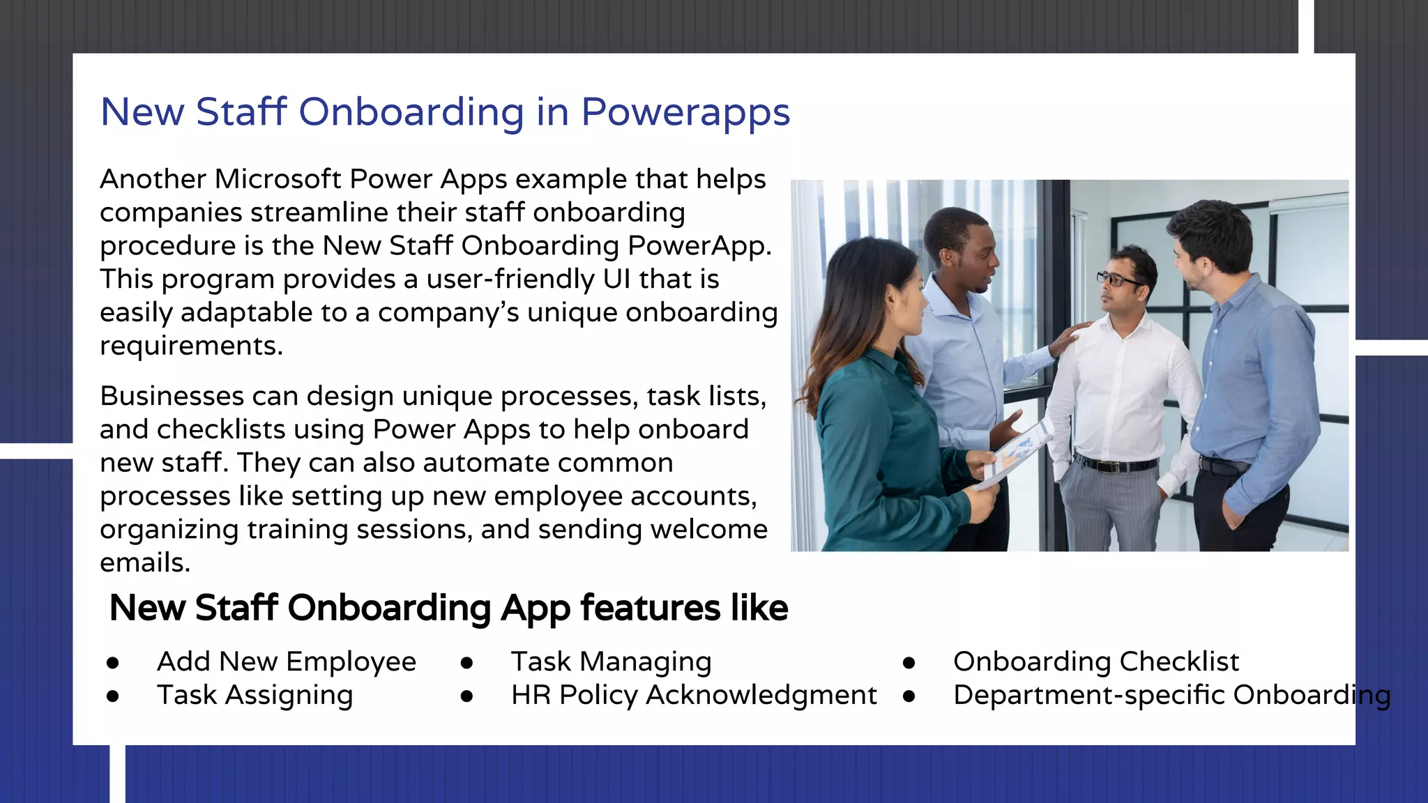 New Staﬀ Onboarding in Powerapps
Another Microsoft Power Apps example that helps
companies streamline their staﬀ onboarding
procedure is the New Staﬀ Onboarding PowerApp.
This program provides a user-friendly UI that is
easily adaptable to a company’s unique onboarding
requirements.
Businesses can design unique processes, task lists,
and checklists using Power Apps to help onboard
new staﬀ. They can also automate common
processes like setting up new employee accounts,
organizing training sessions, and sending welcome
emails.
New Staﬀ Onboarding App features like
● Add New Employee
● Task Assigning
● Task Managing
● HR Policy Acknowledgment
● Onboarding Checklist
● Department-speciﬁc Onboarding
 