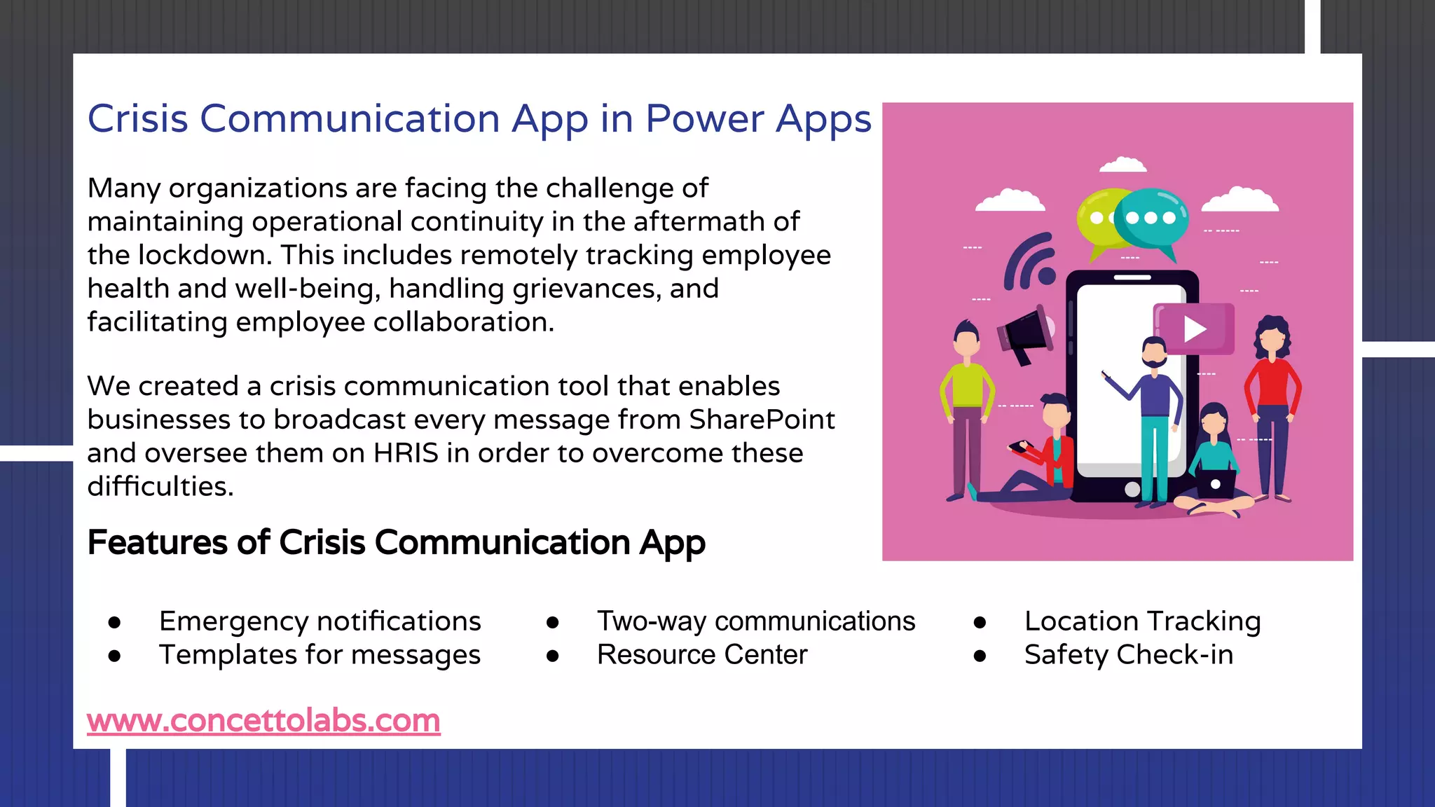 Crisis Communication App in Power Apps
Many organizations are facing the challenge of
maintaining operational continuity in the aftermath of
the lockdown. This includes remotely tracking employee
health and well-being, handling grievances, and
facilitating employee collaboration.
We created a crisis communication tool that enables
businesses to broadcast every message from SharePoint
and oversee them on HRIS in order to overcome these
diﬃculties.
Features of Crisis Communication App
● Emergency notiﬁcations
● Templates for messages
● Two-way communications
● Resource Center
● Location Tracking
● Safety Check-in
www.concettolabs.com
 