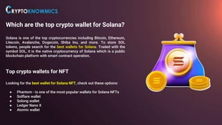 Which are the top crypto wallet for Solana?
Solana is one of the top cryptocurrencies including Bitcoin, Ethereum,
Litecoin, Avalanche, Dogecoin, Shiba Inu, and more. To store SOL
tokens, people search for the best wallets for Solana. Traded with the
symbol SOL, it is the native cryptocurrency of Solana which is a public
blockchain platform with smart contract operation.
Top crypto wallets for NFT
Looking for the best wallet for Solana NFT, check out these options:
● Phantom - is one of the most popular wallets for Solana NFTs
● Solflare wallet
● Solong wallet
● Ledger Nano X
● Atomic wallet
 