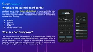 Which are the top Deﬁ dashboards?
Apeboard is one the top fantom deﬁ dashboard for numerous DeFi crypto
investors. Even though it is not much famous in comparison to Zapper, still,
one cannot deny the fact that it provides standout features. It is supportive
of blockchains including
● Arbitrum
● Cosmos
● Ethereum
● AVAX
● Binance Smart Chain
What is a Deﬁ Dashboard?
The DeFi dashboard can be understood as an application for tracking your
investment on multiple blockchain-decentralized applications from a
central dashboard. It is very helpful in controlling your investments in
liquidity mining programs, proﬁt/loss, and records of borrowing and
lending. Non-fungible tokens can also be tracked by these.
 