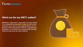 Which are the top WBTC wallets?
MetaMask, Ledger Nano X, Freewallet, and Trezor Model
T are considered the best WBTC wallets of 2022 to look
forward to if you want to store Wrapped Bitcoin. It is an
Ethereum token that represents Bitcoin on the Ethereum
blockchain. It is not Bitcoin but a separate ERC-20 token
framed to track down the value of Bitcoin.
 