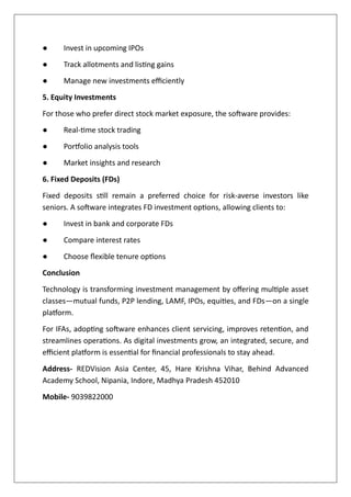 ● Invest in upcoming IPOs
● Track allotments and listing gains
● Manage new investments efficiently
5. Equity Investments
For those who prefer direct stock market exposure, the software provides:
● Real-time stock trading
● Portfolio analysis tools
● Market insights and research
6. Fixed Deposits (FDs)
Fixed deposits still remain a preferred choice for risk-averse investors like
seniors. A software integrates FD investment options, allowing clients to:
● Invest in bank and corporate FDs
● Compare interest rates
● Choose flexible tenure options
Conclusion
Technology is transforming investment management by offering multiple asset
classes—mutual funds, P2P lending, LAMF, IPOs, equities, and FDs—on a single
platform.
For IFAs, adopting software enhances client servicing, improves retention, and
streamlines operations. As digital investments grow, an integrated, secure, and
efficient platform is essential for financial professionals to stay ahead.
Address- REDVision Asia Center, 45, Hare Krishna Vihar, Behind Advanced
Academy School, Nipania, Indore, Madhya Pradesh 452010
Mobile- 9039822000
 