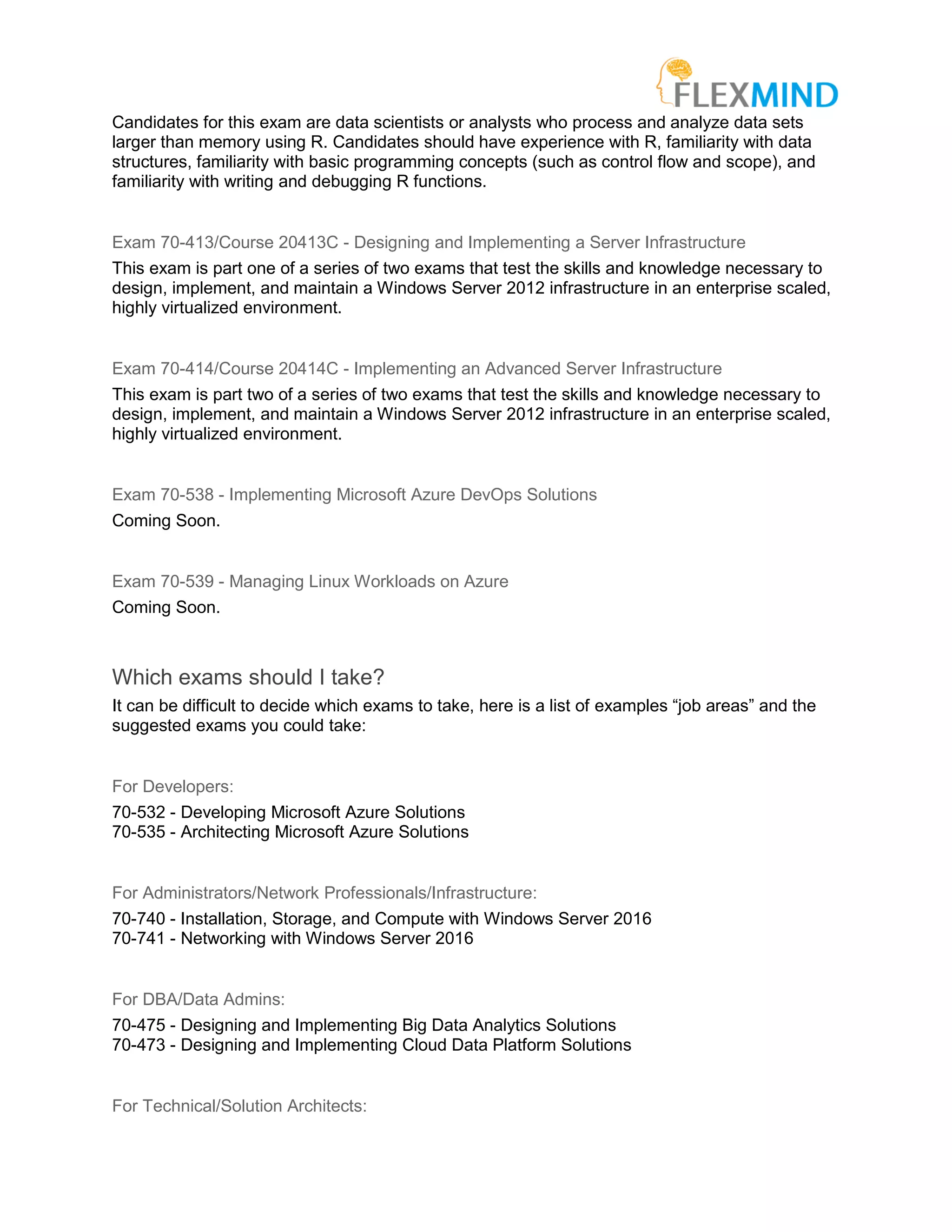 Candidates for this exam are data scientists or analysts who process and analyze data sets
larger than memory using R. Candidates should have experience with R, familiarity with data
structures, familiarity with basic programming concepts (such as control flow and scope), and
familiarity with writing and debugging R functions.
Exam 70-413/Course 20413C - Designing and Implementing a Server Infrastructure
This exam is part one of a series of two exams that test the skills and knowledge necessary to
design, implement, and maintain a Windows Server 2012 infrastructure in an enterprise scaled,
highly virtualized environment.
Exam 70-414/Course 20414C - Implementing an Advanced Server Infrastructure
This exam is part two of a series of two exams that test the skills and knowledge necessary to
design, implement, and maintain a Windows Server 2012 infrastructure in an enterprise scaled,
highly virtualized environment.
Exam 70-538 - Implementing Microsoft Azure DevOps Solutions
Coming Soon.
Exam 70-539 - Managing Linux Workloads on Azure
Coming Soon.
Which exams should I take?
It can be difficult to decide which exams to take, here is a list of examples “job areas” and the
suggested exams you could take:
For Developers:
70-532 - Developing Microsoft Azure Solutions
70-535 - Architecting Microsoft Azure Solutions
For Administrators/Network Professionals/Infrastructure:
70-740 - Installation, Storage, and Compute with Windows Server 2016
70-741 - Networking with Windows Server 2016
For DBA/Data Admins:
70-475 - Designing and Implementing Big Data Analytics Solutions
70-473 - Designing and Implementing Cloud Data Platform Solutions
For Technical/Solution Architects:
 