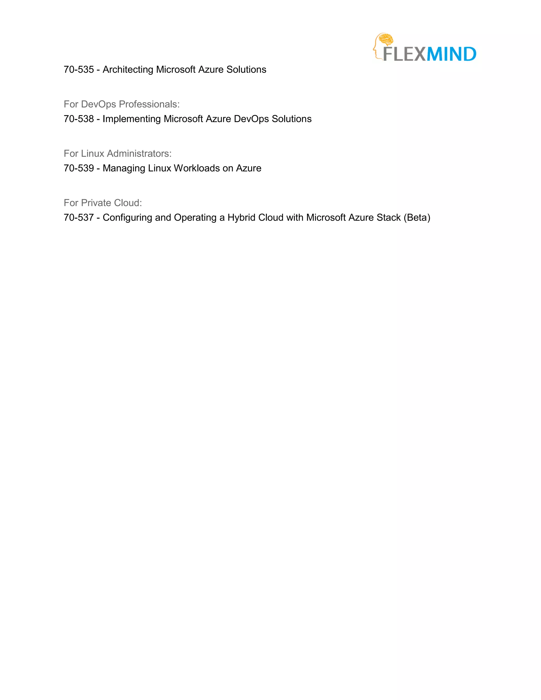 70-535 - Architecting Microsoft Azure Solutions
For DevOps Professionals:
70-538 - Implementing Microsoft Azure DevOps Solutions
For Linux Administrators:
70-539 - Managing Linux Workloads on Azure
For Private Cloud:
70-537 - Configuring and Operating a Hybrid Cloud with Microsoft Azure Stack (Beta)
 