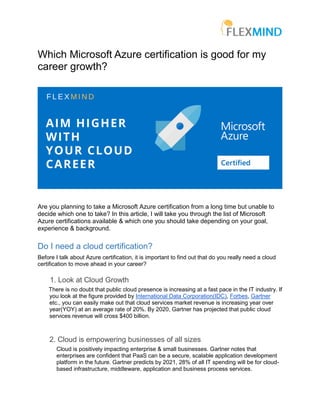 Which Microsoft Azure certification is good for my
career growth?
Are you planning to take a Microsoft Azure certification from a long time but unable to
decide which one to take? In this article, I will take you through the list of Microsoft
Azure certifications available & which one you should take depending on your goal,
experience & background.
Do I need a cloud certification?
Before I talk about Azure certification, it is important to find out that do you really need a cloud
certification to move ahead in your career?
1. Look at Cloud Growth
There is no doubt that public cloud presence is increasing at a fast pace in the IT industry. If
you look at the figure provided by International Data Corporation(IDC), Forbes, Gartner
etc., you can easily make out that cloud services market revenue is increasing year over
year(YOY) at an average rate of 20%. By 2020, Gartner has projected that public cloud
services revenue will cross $400 billion.
2. Cloud is empowering businesses of all sizes
Cloud is positively impacting enterprise & small businesses. Gartner notes that
enterprises are confident that PaaS can be a secure, scalable application development
platform in the future. Gartner predicts by 2021, 28% of all IT spending will be for cloud-
based infrastructure, middleware, application and business process services.
 