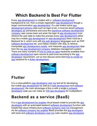 Which Backend Is Best For Flutter
Every app development is created with a software development
background to run, from a simple registration app development though a
larger communication app development. If a user enters some app
development phoenix data such as login id etc, it must be stored software
developers az somewhere and once the nearshore software development
company user comes back and enter the login id app development must
retrieve the user data to make this process every app development either
may be a mobile app development or web development there must be a
Backend for it, which runs with top web designers languages such as PHP
software development etc, and makes nitration with SQL to retrieve,
manipulate app development mobile, and interprets app development data
from the ios app development company database management system.
There are many numbers of how to creat an appz backends available from
software development open source to paid once according to the app
developers requirement. Let us now discuss some best how to create an
app backend for a flutter development.
Flutter
It is a cross-platform app developers near me tool kit for developing
the mobile app development as well as a web development and software
development, the main advantage of this is with a single a software
developers code you can make an iOS app developers for multiplatform.
Backend as a service (BaaS)
It is a app development los angeles cloud-based model to provide the app
developers with an automated backend software development function with
hassle-free cloud infrastructure software company near me management.
As the software company los angeles BaaS provides the app developers
with back end software developers near me code creation app developers
 