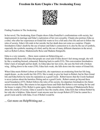 Freedom iin Kate Chopin s The Awakening Essay
Finding Freedom in The Awakening
In her novel, The Awakening, Kate Chopin shows Edna Pontellier¹s confrontations with society, her
imprisonment in marriage and Edna¹s exploration of her own sexuality. Chopin also portrays Edna as
a rebel, who after her experiences at Grand Isle wants to live a full and a free life and not to follow the
rules of society. Edna¹s life ends in her suicide, but her death does not come as a surprise. Chopin
foreshadows Edna¹s death by the use of nature and Edna¹s connection to it; also by the use of symbols,
especially the symbolic meaning of a bird; and by the use of many different characters in the novel,
such as Robert Lebrun, Mademoiselle Reisz and Madame Ratignolle.
Edna is a very romantic ... Show more content on Helpwriting.net ...
Mademoiselle Reisz tells Edna that people are cruel and if Edna doesn¹t feel strong enough, she will
be like a weakling bruised, exhausted, fluttering back to earth (533). This conversation foreshadows
Edna¹s lack of strength and her death. As Edna takes her last swim, she sees the bird with a broken
wing , falling down to the water (558). Edna feels weak; she falls down into the waters of Grand Isle.
When Edna meets Robert Lebrun at Grand Isle, she experiences an awakening from her life long,
stupid dream , as she recalls her life (553). She is ready to give her heart to Robert, but he flees Grand
Isle and Edna before he ruins his reputation as a good Creole . Robert knows that the Creole husband
is never jealous about the harmless flirting and as a good Creole , Robert cannot go beyond these
social boundaries (475). Robert follows the rules of his society; his departure foreshadows his future
actions towards Edna. She returns to her pigeon house and finds that Robert is not waiting for her and
the house is empty (556). Robert is gone again. Edna remembers the warning of Mademoiselle Reisz
about the cruelty of society. Edna is scared to face the cruelty alone. Edna feels that without Robert by
her side she is helpless. Edna doesn¹t want anyone near her except Robert (557) but he cannot be a
good Creole and be with Edna. Even if Robert would be
... Get more on HelpWriting.net ...
 