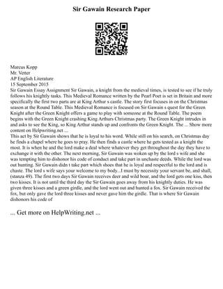 Sir Gawain Research Paper
Marcus Kopp
Mr. Vetter
AP English Literature
15 September 2015
Sir Gawain Essay Assignment Sir Gawain, a knight from the medieval times, is tested to see if he truly
follows his knightly tasks. This Medieval Romance written by the Pearl Poet is set in Britain and more
specifically the first two parts are at King Arthur s castle. The story first focuses in on the Christmas
season at the Round Table. This Medieval Romance is focused on Sir Gawain s quest for the Green
Knight after the Green Knight offers a game to play with someone at the Round Table. The poem
begins with the Green Knight crashing King Arthurs Christmas party. The Green Knight intrudes in
and asks to see the King, so King Arthur stands up and confronts the Green Knight. The ... Show more
content on Helpwriting.net ...
This act by Sir Gawain shows that he is loyal to his word. While still on his search, on Christmas day
he finds a chapel where he goes to pray. He then finds a castle where he gets tested as a knight the
most. It is when he and the lord make a deal where whatever they get throughout the day they have to
exchange it with the other. The next morning, Sir Gawain was woken up by the lord s wife and she
was tempting him to dishonor his code of conduct and take part in unchaste deeds. While the lord was
out hunting. Sir Gawain didn t take part which shoes that he is loyal and respectful to the lord and is
chaste. The lord s wife says your welcome to my body...I must by necessity your servant be, and shall,
(stanza 49). The first two days Sir Gawain receives deer and wild boar, and the lord gets one kiss, then
two kisses. It is not until the third day the Sir Gawain goes away from his knightly duties. He was
given three kisses and a green girdle, and the lord went out and hunted a fox. Sir Gawain received the
fox, but only gave the lord three kisses and never gave him the girdle. That is where Sir Gawain
dishonors his code of
... Get more on HelpWriting.net ...
 
