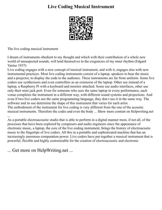 Live Coding Musical Instrument
The live coding musical instrument
I dream of instruments obedient to my thought and which with their contribution of a whole new
world of unsuspected sounds, will lend themselves to the exigencies of my inner rhythm (Edgard
Varèse 1937)
Live coding engages with a new concept of musical instrument, and with it, engages also with new
instrumental practices. Most live coding instruments consist of a laptop, speakers to hear the music
and a projector, to display the code to the audience. These instruments are far from uniform. Some live
coders use synthesisers and even controllers as an extension of the laptop. Other use instead of a
laptop, a Raspberry Pi with a keyboard and monitor attached. Some use audio interfaces, other use
only their mini jack port. Even for someone who uses the same laptop in every performance, each
venue completes the instrument in a different way, with different sound systems and projections. And
even if two live coders use the same programming language, they don t use it in the same way. The
software and its use determine the shape of this instrument that varies for each artist.
The embodiment of the instrument for live coding is very different from the one of the acoustic
musical instruments. Therefore the codes and even the body ... Show more content on Helpwriting.net
...
As a portable electroacoustic studio that is able to perform in a digital manner most, if not all, of the
processes that have been explored by composers and audio engineers since the appearance of
electronic music, a laptop, the core of the live coding instrument, brings the history of electroacustic
music to the fingertips of live coders. All this in a portable and sophisticated machine that has an
increasingly enormous computation power. Live coders have put together a musical instrument that is
powerful, flexible and highly customisable for the creation of electroacoustic and electronic
... Get more on HelpWriting.net ...
 