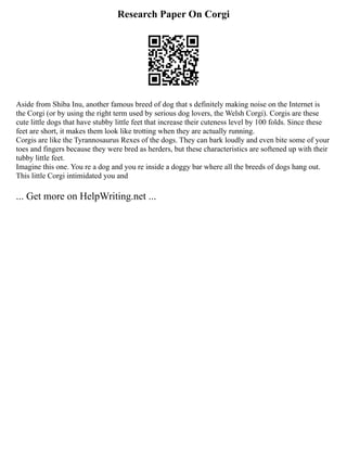 Research Paper On Corgi
Aside from Shiba Inu, another famous breed of dog that s definitely making noise on the Internet is
the Corgi (or by using the right term used by serious dog lovers, the Welsh Corgi). Corgis are these
cute little dogs that have stubby little feet that increase their cuteness level by 100 folds. Since these
feet are short, it makes them look like trotting when they are actually running.
Corgis are like the Tyrannosaurus Rexes of the dogs. They can bark loudly and even bite some of your
toes and fingers because they were bred as herders, but these characteristics are softened up with their
tubby little feet.
Imagine this one. You re a dog and you re inside a doggy bar where all the breeds of dogs hang out.
This little Corgi intimidated you and
... Get more on HelpWriting.net ...
 