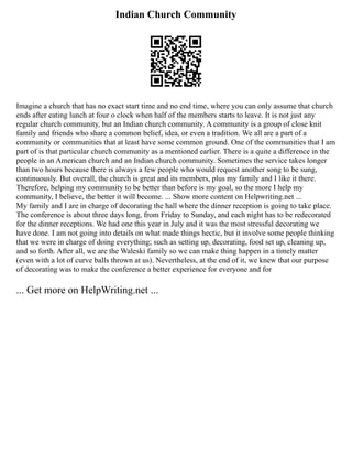 Indian Church Community
Imagine a church that has no exact start time and no end time, where you can only assume that church
ends after eating lunch at four o clock when half of the members starts to leave. It is not just any
regular church community, but an Indian church community. A community is a group of close knit
family and friends who share a common belief, idea, or even a tradition. We all are a part of a
community or communities that at least have some common ground. One of the communities that I am
part of is that particular church community as a mentioned earlier. There is a quite a difference in the
people in an American church and an Indian church community. Sometimes the service takes longer
than two hours because there is always a few people who would request another song to be sung,
continuously. But overall, the church is great and its members, plus my family and I like it there.
Therefore, helping my community to be better than before is my goal, so the more I help my
community, I believe, the better it will become. ... Show more content on Helpwriting.net ...
My family and I are in charge of decorating the hall where the dinner reception is going to take place.
The conference is about three days long, from Friday to Sunday, and each night has to be redecorated
for the dinner receptions. We had one this year in July and it was the most stressful decorating we
have done. I am not going into details on what made things hectic, but it involve some people thinking
that we were in charge of doing everything; such as setting up, decorating, food set up, cleaning up,
and so forth. After all, we are the Waleski family so we can make thing happen in a timely matter
(even with a lot of curve balls thrown at us). Nevertheless, at the end of it, we knew that our purpose
of decorating was to make the conference a better experience for everyone and for
... Get more on HelpWriting.net ...
 