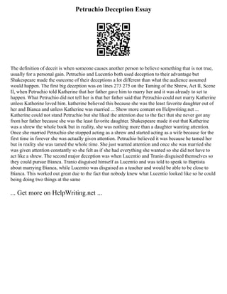 Petruchio Deception Essay
The definition of deceit is when someone causes another person to believe something that is not true,
usually for a personal gain. Petruchio and Lucentio both used deception to their advantage but
Shakespeare made the outcome of their deceptions a lot different than what the audience assumed
would happen. The first big deception was on lines 273 275 on the Taming of the Shrew, Act II, Scene
II, when Petruchio told Katherine that her father gave him to marry her and it was already to set to
happen. What Petruchio did not tell her is that her father said that Petruchio could not marry Katherine
unless Katherine loved him. katherine believed this because she was the least favorite daughter out of
her and Bianca and unless Katherine was married ... Show more content on Helpwriting.net ...
Katherine could not stand Petruchio but she liked the attention due to the fact that she never got any
from her father because she was the least favorite daughter. Shakespeare made it out that Katherine
was a shrew the whole book but in reality, she was nothing more than a daughter wanting attention.
Once she married Petruchio she stopped acting as a shrew and started acting as a wife because for the
first time in forever she was actually given attention. Petruchio believed it was because he tamed her
but in reality she was tamed the whole time. She just wanted attention and once she was married she
was given attention constantly so she felt as if she had everything she wanted so she did not have to
act like a shrew. The second major deception was when Lucentio and Tranio disguised themselves so
they could pursue Bianca. Tranio disguised himself as Lucentio and was told to speak to Baptista
about marrying Bianca, while Lucentio was disguised as a teacher and would be able to be close to
Bianca. This worked out great due to the fact that nobody knew what Lucentio looked like so he could
being doing two things at the same
... Get more on HelpWriting.net ...
 