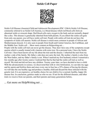 Sickle Cell Paper
Sickle Cell Disease (Anemia) Child and Adolescent Development (PSC 1246A) Sickle Cell Disease,
commonly referred to as Sickle Cell Anemia, is a blood disease which red blood cells form an
abnormal sickle or crescent shape. Red blood cells carry oxygen to the body and are normally shaped
like a disc. This disease is genetically inherited from both parents. If you inherit the sickle cell gene
from only one parent, you will have sickle cell trait. People with sickle cell trait do not have the
symptoms of sickle cell anemia. Sickle cell disease is much more common in people of African and
Mediterranean descent. It is also seen in people from South and Central America, the Caribbean, and
the Middle East. Sickle cell ... Show more content on Helpwriting.net ...
People with the sickle cell trait can never get the disease. They don t have any of the symptoms except
anemia which is usually treated with vitamins with extra iron. On a personal note, I have the Sickle
Cell trait. I have been known all my life about the trait and the disease. I inherited the trait from my
mother s side of the family. My father s side does not carry the trait. My mother s family is also from
the West Indies, and my father s family is not. When I married my first husband, (whom I remarried a
few months ago after twenty years), I realized that that he that had the sickle cell trait as well as
myself. We tried and did not have any children. Twenty years later, we have decided to have a child.
With the advancements in science, we discovered that with in vitro fertilization, we can take my eggs
and his sperm and fertilize them and since every one in four has a 25% chance of having the disease,
we will take the one healthy egg and produce a healthy child and discard the three infected with the
genetic trait. It is an expensive, yet healthy choice for our child to live a normal, healthy, happy life
disease free. In conclusion, genetics make us who we are. If not for the different diseases, and other
traits we receive from our parents, and their parents and many generations before,
... Get more on HelpWriting.net ...
 