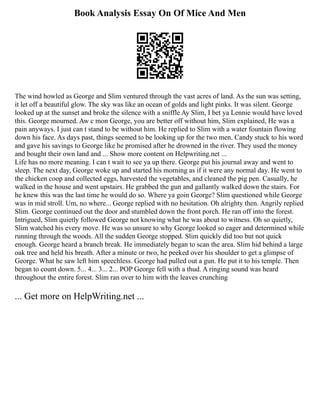 Book Analysis Essay On Of Mice And Men
The wind howled as George and Slim ventured through the vast acres of land. As the sun was setting,
it let off a beautiful glow. The sky was like an ocean of golds and light pinks. It was silent. George
looked up at the sunset and broke the silence with a sniffle Ay Slim, I bet ya Lennie would have loved
this. George mourned. Aw c mon George, you are better off without him, Slim explained, He was a
pain anyways. I just can t stand to be without him. He replied to Slim with a water fountain flowing
down his face. As days past, things seemed to be looking up for the two men. Candy stuck to his word
and gave his savings to George like he promised after he drowned in the river. They used the money
and bought their own land and ... Show more content on Helpwriting.net ...
Life has no more meaning. I can t wait to see ya up there. George put his journal away and went to
sleep. The next day, George woke up and started his morning as if it were any normal day. He went to
the chicken coop and collected eggs, harvested the vegetables, and cleaned the pig pen. Casually, he
walked in the house and went upstairs. He grabbed the gun and gallantly walked down the stairs. For
he knew this was the last time he would do so. Where ya goin George? Slim questioned while George
was in mid stroll. Um, no where... George replied with no hesitation. Oh alrighty then. Angrily replied
Slim. George continued out the door and stumbled down the front porch. He ran off into the forest.
Intrigued, Slim quietly followed George not knowing what he was about to witness. Oh so quietly,
Slim watched his every move. He was so unsure to why George looked so eager and determined while
running through the woods. All the sudden George stopped. Slim quickly did too but not quick
enough. George heard a branch break. He immediately began to scan the area. Slim hid behind a large
oak tree and held his breath. After a minute or two, he peeked over his shoulder to get a glimpse of
George. What he saw left him speechless. George had pulled out a gun. He put it to his temple. Then
began to count down. 5... 4... 3... 2... POP George fell with a thud. A ringing sound was heard
throughout the entire forest. Slim ran over to him with the leaves crunching
... Get more on HelpWriting.net ...
 
