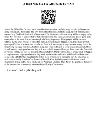 A Brief Note On The Affordable Care Act
Just as the Affordable Care Act has it s positive outcomes that can help many people, it also comes
along with several downsides. The first downside is that the Affordable Care Act will not only raise
taxes to help fund for it but it will affect many of the high earners because they will have to pay higher
taxes. Not only that is an issue but will also hurt those middle class Americans that do not quite make
enough but at the same time are not completely living in poverty. These people will be the most
affected by the taxes because it will affect our American Citizens directly. Also, these taxes are not
quite specified but it is stated that even larger firms will have to pay a larger sum of money due to the
taxes being enforced with the Affordable Care Act. They will begin to see a negative financial effects
as well as their employees because they will also be held accountable to get those taxes take from their
paychecks so they too will see a negative financial effect. Quite Frankly, that is a very tough to happen
to employers and employees because they work hard to make ends meet and if additional taxes are
going to be added to their paychecks to deduct more of their pay it can really hurt the employee as
well as their family. Another Con that the Affordable Care Act brings to the table is that health
insurance will rise and be more costly for our American Citizens. They do say the quality will improve
in the long run but it was never mentioned specifically of the amount
... Get more on HelpWriting.net ...
 