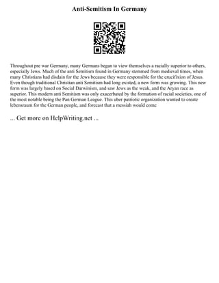Anti-Semitism In Germany
Throughout pre war Germany, many Germans began to view themselves a racially superior to others,
especially Jews. Much of the anti Semitism found in Germany stemmed from medieval times, when
many Christians had disdain for the Jews because they were responsible for the crucifixion of Jesus.
Even though traditional Christian anti Semitism had long existed, a new form was growing. This new
form was largely based on Social Darwinism, and saw Jews as the weak, and the Aryan race as
superior. This modern anti Semitism was only exacerbated by the formation of racial societies, one of
the most notable being the Pan German League. This uber patriotic organization wanted to create
lebensraum for the German people, and forecast that a messiah would come
... Get more on HelpWriting.net ...
 