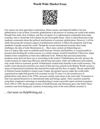 World Wide Market Essay
Few causes can unite agriculture corporations, labour unions, and industrial lobbies, but anti
globalization is one of them. Economic globalization is the process of creating one world wide market
through freer trade, flow of labour, and flow of capital. It is a phenomenon inseparable from today
economy, and is a trend that will continue for the foreseeable future. There is much discussion in the
academic community about the political ramifications of economic globalization. However, I will be
solely discussing the economic aspects of globalization and how it effects the prosperity and living
standards of people around the world. Though the current international economy faces many
challenges, the idea of trade liberalization is ... Show more content on Helpwriting.net ...
Just as it makes little sense to establish tariffs between Toronto and Hamilton, it is unreasonable to
presume that dividing the world economy in a similar manner would be beneficial.2 Moreover, larger
markets foster competition as firms face additional rivals. Without their previous protections,
producers must innovate their way to succeeding in the market.3 Globalization can only advance the
world economy by improving efficiency and driving innovation, while self sufficiency and isolation
only create limits to economic growth. Globalization created many benefits to the world economy. The
world s most advanced economies owe much of their previous growth to the Bretton Woods system a
series of international institutions that fostered free trade and free flow of capital. The per capital GDP
in Western Europe doubled in sixteen years.4 Japan, the greatest success under this world order,
experienced an eight fold growth of its economy in only 25 years.5 As the second wave of
globalization came about in the 1970s, successes similar came about in the years after. Economies in
East Asia opened themselves to international trade and foreign capital. These countries soared by
using their comparative advantage in manufacturing to create successful export oriented economies.
From 1965 to 1999, the per capita income of South Koreans and Taiwanese grew nine fold.6 These
countries went from being poor countries to becoming some of the most affluent societies in
... Get more on HelpWriting.net ...
 