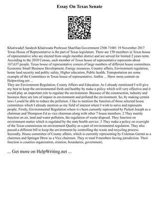 Essay On Texas Senate
Khatiwada5 Sandesh Khatiwada Professor Sharifian Government 2306 71001 19 November 2017
Texas House of Representative is the part of Texas legislature. There are 150 members in Texas house
of representative who are elected from single member district and are served for limited 2 years term.
According to the 2010 Census, each member of Texas house of representative represents about
167,637 people. Texas house of representative consist of large numbers of different house committees.
Economic Small Business Development, Energy resources, Country affairs, Environment regulation,
home land security and public safety, Higher education, Public health, Transportation are some
example of the Committees in Texas house of representative. Anthia ... Show more content on
Helpwriting.net ...
They are Environment Regulation, County Affairs and Education. As I already mentioned I will give
my best to keep the environmental fresh and healthy by make a policy which will very effective and it
would play an important role to regulate the environment. Because of the construction, industry and
business there are lots of impact in environment and polluted the environment. So, by making certain
laws I could be able to reduce the pollution. I like to mention the function of those selected house
committees which I already mention as my field of interest where I wish to serve and represents
people. Firstly, Environmental Regulation where it s been currently represented by Pickett Joseph as a
chairman and Thompson Ed as vice chairman along with other 7 house members. 2 They mainly
function on air, land and water pollution, the regulation of waste disposal. They function on
environment matter which is regulated by the state health service. 3 They make a policy on oversight
of the Texas commission on environment Quality as a part of environmental regulation. They also
passed a different bill to keep the environment by controlling the waste and recycling process.
Secondly, House committee of County affairs, which is currently representing by Coleman Garnet as a
chairmen and Springer Drew as a Vice chairmen. They re total 9 members having jurisdiction. Their
function is counties organization, creation, boundaries, government,
... Get more on HelpWriting.net ...
 