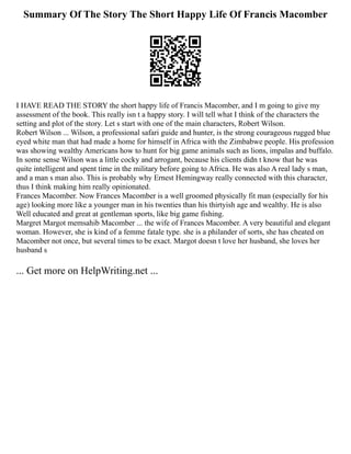Summary Of The Story The Short Happy Life Of Francis Macomber
I HAVE READ THE STORY the short happy life of Francis Macomber, and I m going to give my
assessment of the book. This really isn t a happy story. I will tell what I think of the characters the
setting and plot of the story. Let s start with one of the main characters, Robert Wilson.
Robert Wilson ... Wilson, a professional safari guide and hunter, is the strong courageous rugged blue
eyed white man that had made a home for himself in Africa with the Zimbabwe people. His profession
was showing wealthy Americans how to hunt for big game animals such as lions, impalas and buffalo.
In some sense Wilson was a little cocky and arrogant, because his clients didn t know that he was
quite intelligent and spent time in the military before going to Africa. He was also A real lady s man,
and a man s man also. This is probably why Ernest Hemingway really connected with this character,
thus I think making him really opinionated.
Frances Macomber. Now Frances Macomber is a well groomed physically fit man (especially for his
age) looking more like a younger man in his twenties than his thirtyish age and wealthy. He is also
Well educated and great at gentleman sports, like big game fishing.
Margret Margot memsahib Macomber ... the wife of Frances Macomber. A very beautiful and elegant
woman. However, she is kind of a femme fatale type. she is a philander of sorts, she has cheated on
Macomber not once, but several times to be exact. Margot doesn t love her husband, she loves her
husband s
... Get more on HelpWriting.net ...
 