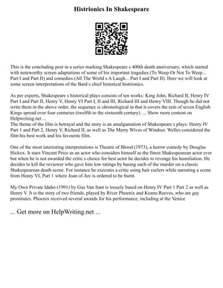 Histrionics In Shakespeare
This is the concluding post in a series marking Shakespeare s 400th death anniversary, which started
with noteworthy screen adaptations of some of his important tragedies (To Weep Or Not To Weep...
Part I and Part II) and comedies (All The World s A Laugh... Part I and Part II). Here we will look at
some screen interpretations of the Bard s chief historical histrionics.
As per experts, Shakespeare s historical plays consists of ten works: King John, Richard II, Henry IV
Part I and Part II, Henry V, Henry VI Part I, II and III, Richard III and Henry VIII. Though he did not
write them in the above order, the sequence is chronological in that it covers the rein of seven English
Kings spread over four centuries (twelfth to the sixteenth century). ... Show more content on
Helpwriting.net ...
The theme of the film is betrayal and the story is an amalgamation of Shakespeare s plays: Henry IV
Part 1 and Part 2, Henry V, Richard II, as well as The Merry Wives of Windsor. Welles considered the
film his best work and his favourite film.
One of the most interesting interpretations is Theatre of Blood (1973), a horror comedy by Douglas
Hickox. It stars Vincent Price as an actor who considers himself as the finest Shakespearean actor ever
but when he is not awarded the critic s choice for best actor he decides to revenge his humiliation. He
decides to kill the reviewer who gave him low ratings by basing each of the murder on a classic
Shakespearean death scene. For instance he executes a critic using hair curlers while narrating a scene
from Henry VI, Part 1 where Joan of Arc is ordered to be burnt.
My Own Private Idaho (1991) by Gus Van Sant is loosely based on Henry IV Part 1 Part 2 as well as
Henry V. It is the story of two friends, played by River Phoenix and Keanu Reeves, who are gay
prostitutes. Phoenix received several awards for his performance, including at the Venice
... Get more on HelpWriting.net ...
 