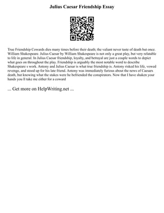 Julius Caesar Friendship Essay
True Friendship Cowards dies many times before their death; the valiant never taste of death but once.
William Shakespeare. Julius Caesar by William Shakespeare is not only a great play, but very relatable
to life in general. In Julius Caesar friendship, loyalty, and betrayal are just a couple words to depict
what goes on throughout the play. Friendship is arguably the most notable word to describe
Shakespeare s work. Antony and Julius Caesar is what true friendship is. Antony risked his life, vowed
revenge, and stood up for his late friend. Antony was immediately furious about the news of Caesars
death, but knowing what the stakes were he befriended the conspirators. Now that I have shaken your
hands you ll take me either for a coward
... Get more on HelpWriting.net ...
 