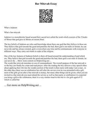 Bar Mitzvah Essay
What s Judaism
What s bar mitzvah
Judaism is a monotheistic based around their sacred text called the torah which consists of the 5 books
of Moses that god gave to Moses on mount Sinai.
The key beliefs of Judaism are rules and knowledge about there one god that they believe in these are
They believe that god rewards the good and punishes the bad, there god is not male or female, he can
never die and has always existed, god is everywhere any time and he communicates with everyone in
different ways. They carry out rituals in order of the religion.
One of the key features of Judaism beliefs is there all based around the understanding of god which
are, They believe that god rewards the good and punishes the bad, there god is not male or female, he
can never die ... Show more content on Helpwriting.net ...
The words Bar mitzvah translates to son of commandment. The overall purpose of the bar mitzvah is
so the boy can finally be a man and read prayer. After the reading the boy delivers a tiny speech often
about applying their life into the weekly portion of the torah it often starts with today I am a man , in
the older days there was no celebration but still after the service even he was presented with a gift,
most of the gifts given after a bar mitzvah is money, but many other things can be given, when you are
invited to a bar mitzvah you must attend the service as well as then party or celebration it is expected
you bring a gift to the celebration, there is a very similar ritual to this but it s for girls aged of 12
which is called bat
... Get more on HelpWriting.net ...
 