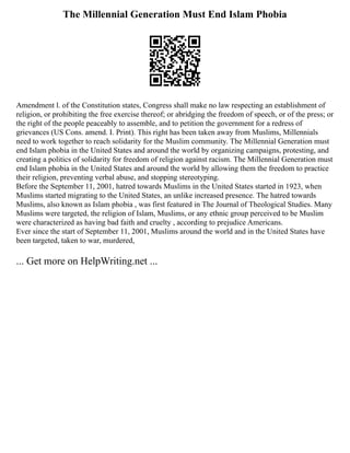 The Millennial Generation Must End Islam Phobia
Amendment l. of the Constitution states, Congress shall make no law respecting an establishment of
religion, or prohibiting the free exercise thereof; or abridging the freedom of speech, or of the press; or
the right of the people peaceably to assemble, and to petition the government for a redress of
grievances (US Cons. amend. I. Print). This right has been taken away from Muslims, Millennials
need to work together to reach solidarity for the Muslim community. The Millennial Generation must
end Islam phobia in the United States and around the world by organizing campaigns, protesting, and
creating a politics of solidarity for freedom of religion against racism. The Millennial Generation must
end Islam phobia in the United States and around the world by allowing them the freedom to practice
their religion, preventing verbal abuse, and stopping stereotyping.
Before the September 11, 2001, hatred towards Muslims in the United States started in 1923, when
Muslims started migrating to the United States, an unlike increased presence. The hatred towards
Muslims, also known as Islam phobia , was first featured in The Journal of Theological Studies. Many
Muslims were targeted, the religion of Islam, Muslims, or any ethnic group perceived to be Muslim
were characterized as having bad faith and cruelty , according to prejudice Americans.
Ever since the start of September 11, 2001, Muslims around the world and in the United States have
been targeted, taken to war, murdered,
... Get more on HelpWriting.net ...
 