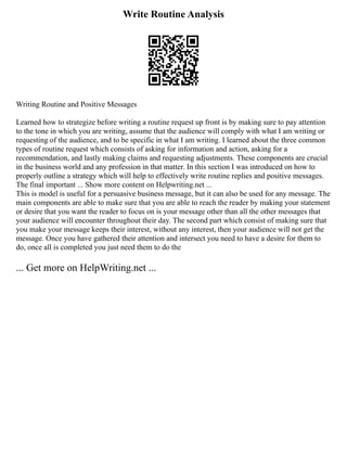 Write Routine Analysis
Writing Routine and Positive Messages
Learned how to strategize before writing a routine request up front is by making sure to pay attention
to the tone in which you are writing, assume that the audience will comply with what I am writing or
requesting of the audience, and to be specific in what I am writing. I learned about the three common
types of routine request which consists of asking for information and action, asking for a
recommendation, and lastly making claims and requesting adjustments. These components are crucial
in the business world and any profession in that matter. In this section I was introduced on how to
properly outline a strategy which will help to effectively write routine replies and positive messages.
The final important ... Show more content on Helpwriting.net ...
This is model is useful for a persuasive business message, but it can also be used for any message. The
main components are able to make sure that you are able to reach the reader by making your statement
or desire that you want the reader to focus on is your message other than all the other messages that
your audience will encounter throughout their day. The second part which consist of making sure that
you make your message keeps their interest, without any interest, then your audience will not get the
message. Once you have gathered their attention and intersect you need to have a desire for them to
do, once all is completed you just need them to do the
... Get more on HelpWriting.net ...
 