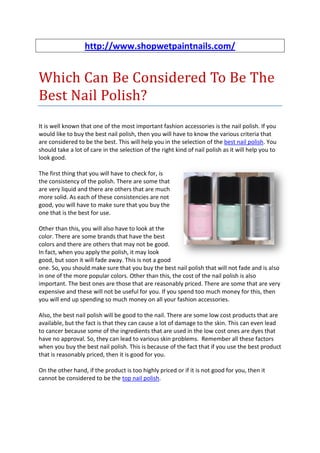http://www.shopwetpaintnails.com/


Which Can Be Considered To Be The
Best Nail Polish?
It is well known that one of the most important fashion accessories is the nail polish. If you
would like to buy the best nail polish, then you will have to know the various criteria that
are considered to be the best. This will help you in the selection of the best nail polish. You
should take a lot of care in the selection of the right kind of nail polish as it will help you to
look good.

The first thing that you will have to check for, is
the consistency of the polish. There are some that
are very liquid and there are others that are much
more solid. As each of these consistencies are not
good, you will have to make sure that you buy the
one that is the best for use.

Other than this, you will also have to look at the
color. There are some brands that have the best
colors and there are others that may not be good.
In fact, when you apply the polish, it may look
good, but soon it will fade away. This is not a good
one. So, you should make sure that you buy the best nail polish that will not fade and is also
in one of the more popular colors. Other than this, the cost of the nail polish is also
important. The best ones are those that are reasonably priced. There are some that are very
expensive and these will not be useful for you. If you spend too much money for this, then
you will end up spending so much money on all your fashion accessories.

Also, the best nail polish will be good to the nail. There are some low cost products that are
available, but the fact is that they can cause a lot of damage to the skin. This can even lead
to cancer because some of the ingredients that are used in the low cost ones are dyes that
have no approval. So, they can lead to various skin problems. Remember all these factors
when you buy the best nail polish. This is because of the fact that if you use the best product
that is reasonably priced, then it is good for you.

On the other hand, if the product is too highly priced or if it is not good for you, then it
cannot be considered to be the top nail polish.
 