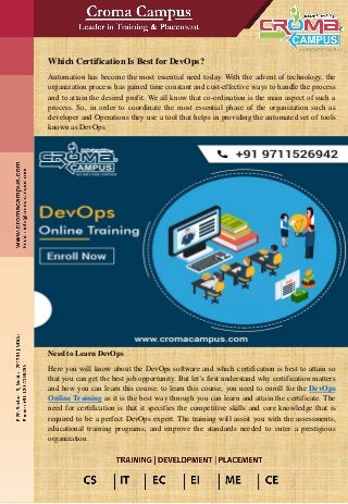 Which Certification Is Best for DevOps?
Automation has become the most essential need today. With the advent of technology, the
organization process has gained time constant and cost-effective ways to handle the process
and to attain the desired profit. We all know that co-ordination is the main aspect of such a
process. So, in order to coordinate the most essential phase of the organization such as
developer and Operations they use a tool that helps in providing the automated set of tools
known as DevOps.
Need to Learn DevOps
Here you will know about the DevOps software and which certification is best to attain so
that you can get the best job opportunity. But let’s first understand why certification matters
and how you can learn this course. to learn this course, you need to enroll for the DevOps
Online Training as it is the best way through you can learn and attain the certificate. The
need for certification is that it specifies the competitive skills and core knowledge that is
required to be a perfect DevOps expert. The training will assist you with the assessments,
educational training programs, and improve the standards needed to enter a prestigious
organization.
 
