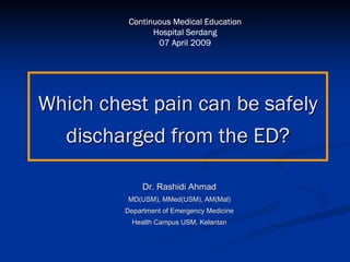 Continuous Medical Education
                Hospital Serdang
                 07 April 2009




Which chest pain can be safely
  discharged from the ED?

              Dr. Rashidi Ahmad
         MD(USM), MMed(USM), AM(Mal)
         Department of Emergency Medicine
           Health Campus USM, Kelantan
 