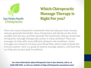 Which Chiropractic
MassageTherapy is
Right For you?
There are many chiropractic treatments that can help you heal, recover,
and just generally feel better. Your chiropractor will decide on the most
suitable ones for you, and then provide the treatments. Did you know that
chiropractic massage therapy also comes in many varieties? There are
massages to help with many different ailments and conditions. Some
massages are meant to increase your blood flow, others help to boost the
immune system. Here is a guide to several massage options, and how they
can help you on your path to wellness.
For more information about Chiropractic Care in San Antonio, call us at
(210) 490-9169 or visit our website at https://chiropractic-sanantonio.com/
 