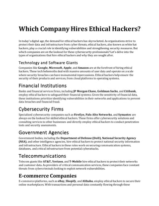 Which Company Hires Ethical Hackers?
In today's digital age, the demand for ethical hackers has skyrocketed. As organizations strive to
protect their data and infrastructure from cyber threats, ethical hackers, also known as white hat
hackers, play a crucial role in identifying vulnerabilities and strengthening security measures. But
which companies are on the lookout for these cybersecurity professionals? Let's delve into the
types of organizations that hire ethical hackers and why they are sought after.
Technology and Software Giants
Companies like Google, Microsoft, Apple, and Amazon are at the forefront of hiring ethical
hackers. These tech behemoths deal with massive amounts of user data and operate on a scale
where security breaches can have monumental repercussions. Ethical hackers help ensure the
security of their products and services, from cloud platforms to operating systems.
Financial Institutions
Banks and financial services firms, including JP Morgan Chase, Goldman Sachs, and Citibank,
employ ethical hackers to safeguard their financial systems. Given the sensitivity of financial data,
these institutions prioritize identifying vulnerabilities in their networks and applications to prevent
data breaches and financial fraud.
Cybersecurity Firms
Specialized cybersecurity companies such as FireEye, Palo Alto Networks, and Symantec are
always on the lookout for skilled ethical hackers. These firms offer cybersecurity solutions and
consulting services to other businesses and directly employ ethical hackers to conduct penetration
tests and security assessments.
Government Agencies
Government bodies, including the Department of Defense (DoD), National Security Agency
(NSA), and other intelligence agencies, hire ethical hackers to protect national security information
and infrastructure. Ethical hackers in these roles work on securing communication systems,
databases, and critical infrastructure from potential cyberattacks.
Telecommunications
Telecom giants like AT&T, Verizon, and T-Mobile hire ethical hackers to protect their networks
and customer data. As providers of critical communication services, these companies face constant
threats from cybercriminals looking to exploit network vulnerabilities.
E-commerce Companies
E-commerceplatforms, such as eBay, Shopify, and Alibaba, employ ethical hackers to secure their
online marketplaces. With transactions and personal data constantly flowing through these
 