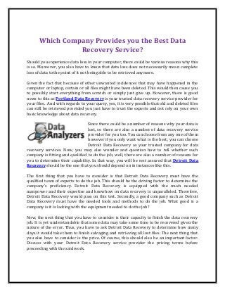 Which Company Provides you the Best Data
Recovery Service?
Should you experience data loss in your computer, there could be various reasons why this
is so. Moreover, you also have to know that data loss does not necessarily mean complete
loss of data to the point of it not being able to be retrieved anymore.
Given the fact that because of other unwanted incidences that may have happened in the
computer or laptop, certain or all files might have been deleted. This would then cause you
to possibly start everything from scratch or simply just give up. However, there is good
news to this as Portland Data Recovery is your trusted data recovery service provider for
your files. And with regards to your query, yes, it is very possible that old and deleted files
can still be retrieved provided you just have to trust the experts and not rely on your own
basic knowledge about data recovery.
Since there could be a number of reasons why your data is
lost, so there are also a number of data recovery service
provider for you too. You can choose from any one of them
however if you only want what is the best; you can choose
Detroit Data Recovery as your trusted company for data
recovery services. Now, you may also wonder and question how to tell whether such
company is fitting and qualified to do the job, well, there are also a number of reasons for
you to determine their capability. In that way, you will be rest assured that Detroit Data
Recovery should be the one that you should depend on in instances like this.
The first thing that you have to consider is that Detroit Data Recovery must have the
qualified team of experts to do the job. This should be the driving factor to determine the
company’s proficiency. Detroit Data Recovery is equipped with the much needed
manpower and their expertise and knowhow on data recovery is unparalleled. Therefore,
Detroit Data Recovery would pass on this test. Secondly, a good company such as Detroit
Data Recovery must have the needed tools and methods to do the job. What good is a
company is it is lacking with the equipment needed to do the job?
Now, the next thing that you have to consider is their capacity to finish the data recovery
job. It is yet understandable that some data may take some time to be recovered given the
nature of the error. Thus, you have to ask Detroit Data Recovery to determine how many
days it would take them to finish salvaging and retrieving all lost files. The next thing that
you also have to consider is the price. Of course, this should also be an important factor.
Discuss with your Detroit Data Recovery service provider the pricing terms before
proceeding with the said work.
 