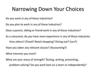 Narrowing Down Your Choices
Do you work in any of these industries?

Do you plan to work in any of these industries?

Does a parent, sibling or friend work in any of these industries?

As a consumer, do you have more experience in any of these industries
   than others? (Travel? Retail shopping? Dining out? Cars?)

Have you taken any relevant classes? (Accounting?)

What interests you most?

What are your areas of strength? Testing, writing, presenting,
   problem-solving? Do you work best on a team or independently?
 