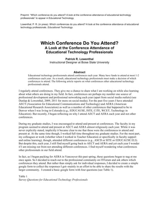 Preprint: “Which conference do you attend? A look at the conference attendance of educational technology 
professionals” to appear in Educational Technology 
Lowenthal, P. R. (in press). Which conferences do you attend? A look at the conference attendance of educational 
technology professionals. Educational Technology. 
Which Conference Do You Attend? 
A Look at the Conference Attendance of 
Educational Technology Professionals 
Patrick R. Lowenthal 
Instructional Designer at Boise State University 
Abstract 
Educational technology professionals attend conferences each year. Many have funds to attend at most 1-2 
conferences each year. As a result, educational technology professionals must make a decision of which 
conferences to attend. The following article reports on what conferences other educational technology 
professionals attend. 
I regularly attend conferences. They give me a chance to share what I am working on while also learning 
about what others are doing in my field. In fact, conferences are perhaps my number one source of 
professional development and professional networking each year (apart from social media outlets) (see 
Dunlap & Lowenthal, 2009, 2011 for more on social media). For the past five years I have attended 
AECT (Association for Educational Communications and Technology) and AERA (American 
Educational Research Association) as well as a number of other conferences that happened to be in 
Denver when I was living in Colorado (e.g., EDUCAUSE, ISTE, CiTE, WCET, Technology in 
Education). But recently, I began reflecting on why I attend AECT and AERA each year and not other 
conferences. 
During my graduate studies, I was encouraged to attend and present at conferences. The faculty in my 
program seemed to attend and present at AECT and AERA almost religiously each year. While it was 
never explicitly stated, implicitly it became clear to me that these were the conferences to attend and 
present at. At the same time though, I worked full time throughout my graduate studies. For the most part, 
my colleagues at work (whether when I worked in Teacher Education or specifically in faculty support 
and online learning), though, attended different conferences (e.g., ASCD or SITE or EDUCAUSE ELI). 
But despite this, each year, I still find myself going back to AECT and AERA and yet each year I wonder 
if I am missing out from not attending different conferences. I find myself wondering what conferences 
other professionals in our field attend. 
In fact, as I began packing for AERA in Vancouver this past spring, these questions began to nag at me 
once again. So I decided to reach out to the professional community on ITForum and ask others which 
conferences they attend. But rather than simply ask for individual responses, I decided to create a simple 
google form to collect the responses I got--mainly in an effort to be able to share the results with the 
larger community. I created a basic google form with four questions (see Table 1). 
Table 1 
Survey Questions for Educational Technology Professionals 
 