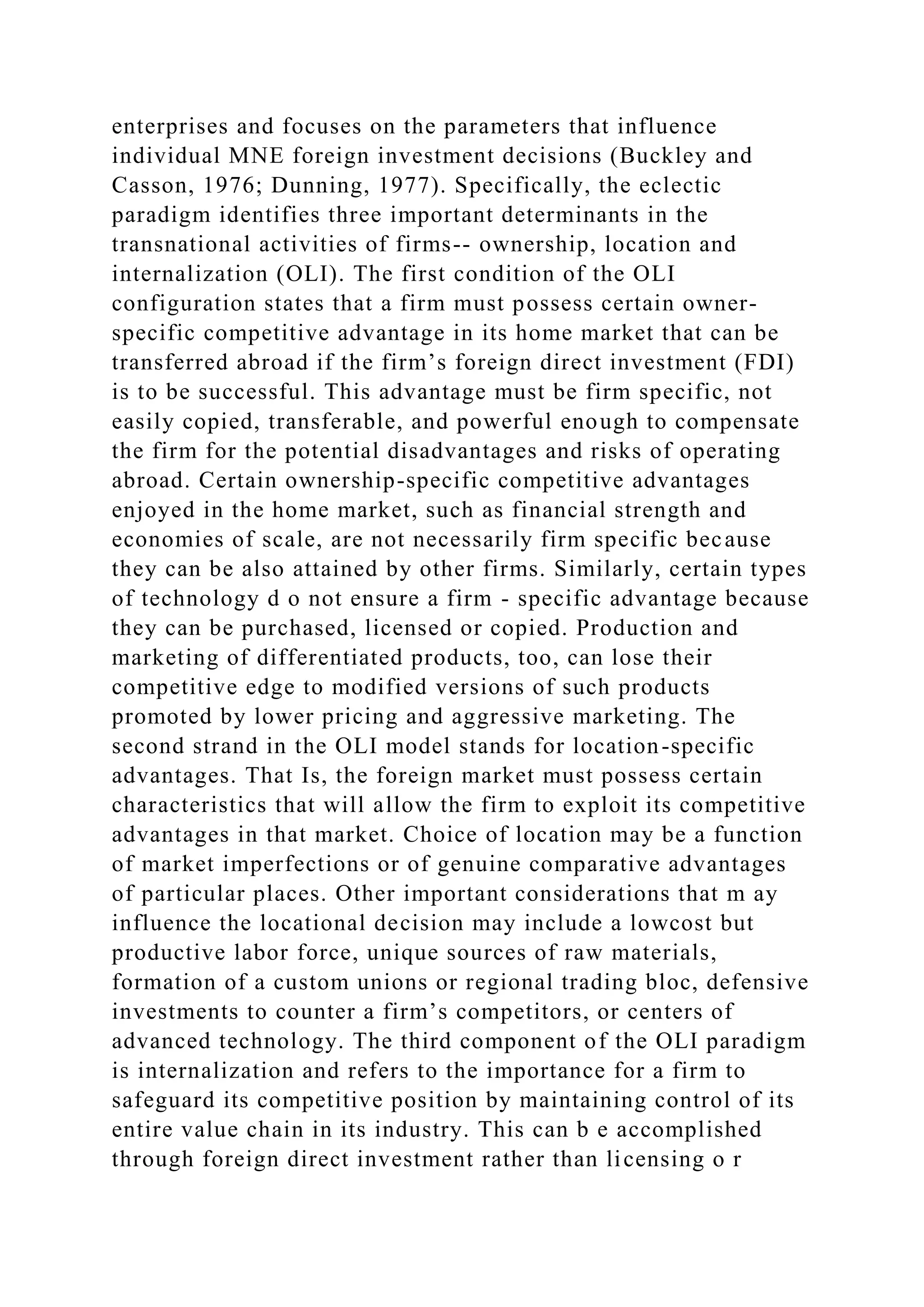 enterprises and focuses on the parameters that influence
individual MNE foreign investment decisions (Buckley and
Casson, 1976; Dunning, 1977). Specifically, the eclectic
paradigm identifies three important determinants in the
transnational activities of firms-- ownership, location and
internalization (OLI). The first condition of the OLI
configuration states that a firm must possess certain owner-
specific competitive advantage in its home market that can be
transferred abroad if the firm’s foreign direct investment (FDI)
is to be successful. This advantage must be firm specific, not
easily copied, transferable, and powerful enough to compensate
the firm for the potential disadvantages and risks of operating
abroad. Certain ownership-specific competitive advantages
enjoyed in the home market, such as financial strength and
economies of scale, are not necessarily firm specific because
they can be also attained by other firms. Similarly, certain types
of technology d o not ensure a firm - specific advantage because
they can be purchased, licensed or copied. Production and
marketing of differentiated products, too, can lose their
competitive edge to modified versions of such products
promoted by lower pricing and aggressive marketing. The
second strand in the OLI model stands for location-specific
advantages. That Is, the foreign market must possess certain
characteristics that will allow the firm to exploit its competitive
advantages in that market. Choice of location may be a function
of market imperfections or of genuine comparative advantages
of particular places. Other important considerations that m ay
influence the locational decision may include a lowcost but
productive labor force, unique sources of raw materials,
formation of a custom unions or regional trading bloc, defensive
investments to counter a firm’s competitors, or centers of
advanced technology. The third component of the OLI paradigm
is internalization and refers to the importance for a firm to
safeguard its competitive position by maintaining control of its
entire value chain in its industry. This can b e accomplished
through foreign direct investment rather than licensing o r
 