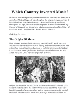 Which Country Invented Music?
Music has been an important part of human life for centuries, but where did it
come from? In this blog post, we will explore the origins of music and how it
has evolved over time. We will take a look at the different types of music
throughout the ages, as well as the development of musical instruments. By
the end of this post, you should have a better understanding of the history of
music and which country can be credited with its invention.
Click Here: Facebook
The Origins Of Music
Have you ever wondered which country invented music? Music has been
around since before recorded human history, and many ancient cultures had
established musical traditions. Evidence of prehistoric instruments has been
found in the archaeological record, leading some to believe that Ancient
Africa, India, and China were the originators of music.
Despite this evidence, it is impossible to determine who first invented music.
Researchers believe that the first rhythmic sounds resembling music were
heard thousands of years ago when ancient humans experienced a musical
revolution between 60,000 and 30,000 years ago. From oral traditions to
 