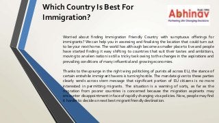 Which Country Is Best For
Immigration?
Worried about finding Immigration Friendly Country with sumptuous offerings for
immigrants? We can help you in assessing and finalizing the location that could turn out
to be your next home. The world has although become a smaller place to live and people
have started finding it easy shifting to countries that suit their tastes and ambitions,
moving to an alien nation is still a tricky task owing to the changes in the aspirations and
prevailing conditions of many influential and growing economies.
Thanks to the upsurge in the right wing politicking of purists all across EU, the stance of
certain erstwhile immigrant havens is turning hostile. The mandate given to these parties
clearly sends across stern message that significant portion of EU citizens is no more
interested in permitting migrants. The situation is a warning of sorts, as far as the
migration from poorer countries is concerned because the migration aspirants may
encounter disappointment in face of rapidly changing visa policies. Now, people may find
it harder to decide on next best migrant friendly destination.
 