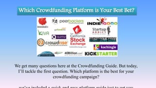 We get many questions here at the Crowdfunding Guide. But today,
I’ll tackle the first question. Which platform is the best for your
crowdfunding campaign?
 