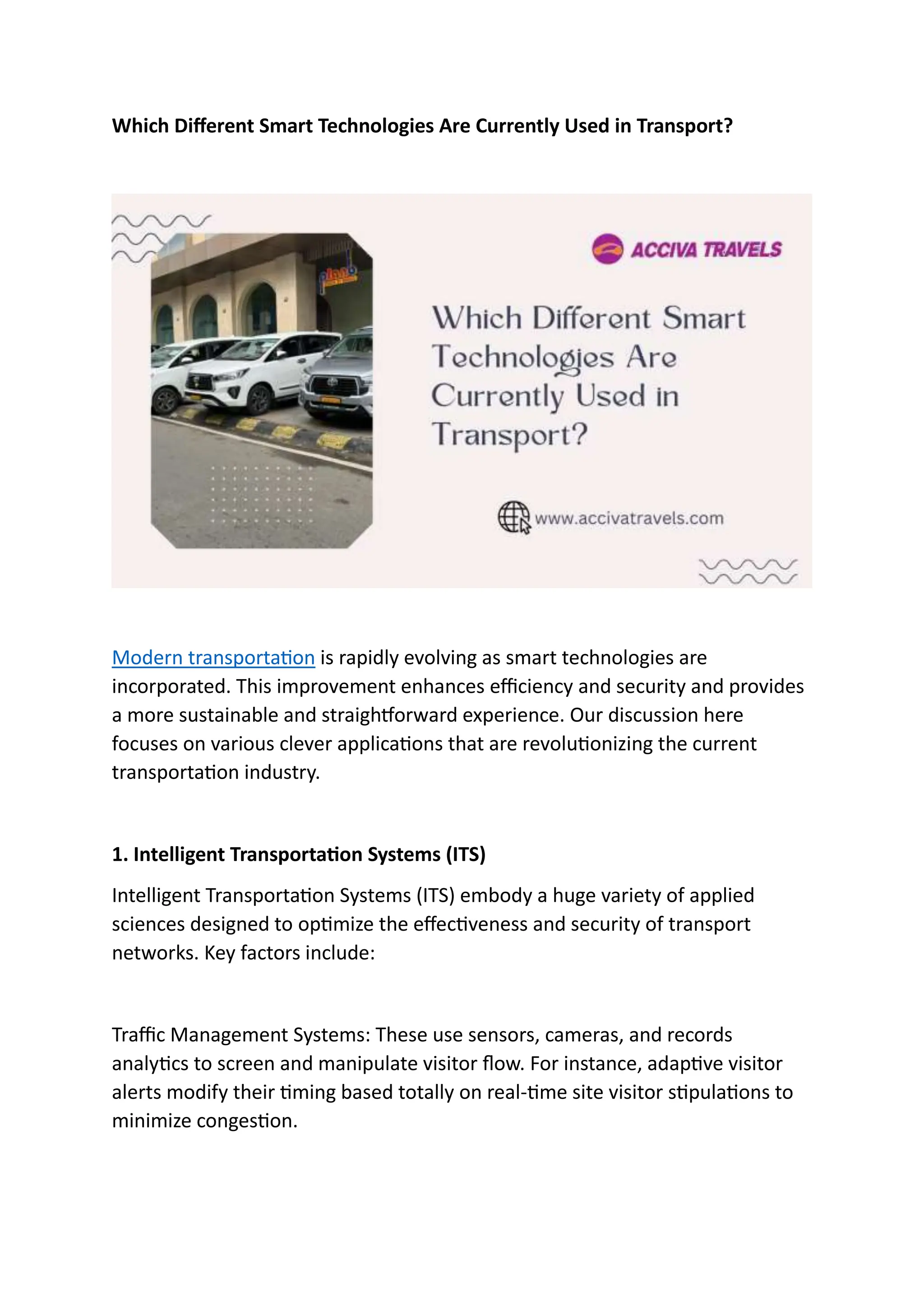 Which Different Smart Technologies Are Currently Used in Transport?
Modern transportation is rapidly evolving as smart technologies are
incorporated. This improvement enhances efficiency and security and provides
a more sustainable and straightforward experience. Our discussion here
focuses on various clever applications that are revolutionizing the current
transportation industry.
1. Intelligent Transportation Systems (ITS)
Intelligent Transportation Systems (ITS) embody a huge variety of applied
sciences designed to optimize the effectiveness and security of transport
networks. Key factors include:
Traffic Management Systems: These use sensors, cameras, and records
analytics to screen and manipulate visitor flow. For instance, adaptive visitor
alerts modify their timing based totally on real-time site visitor stipulations to
minimize congestion.
 