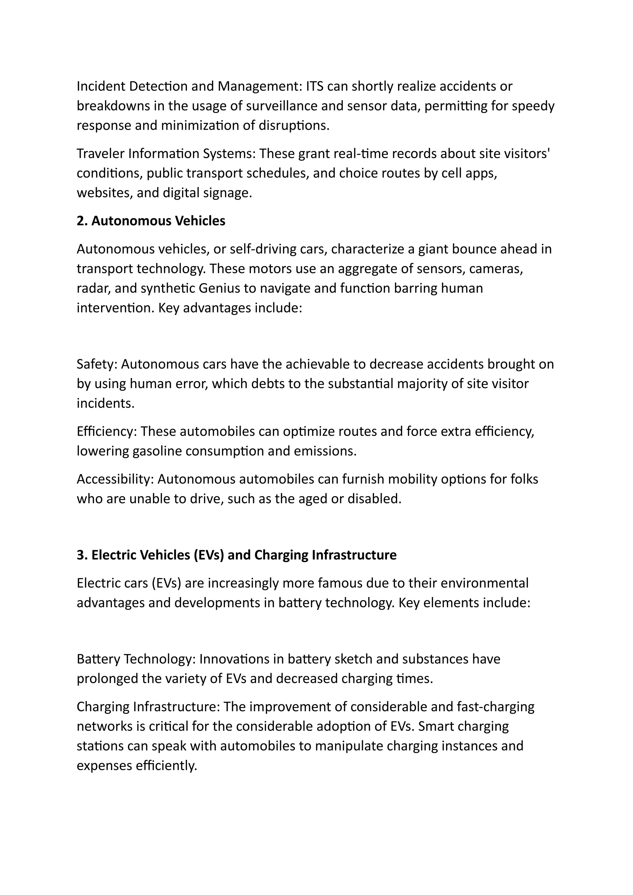 Incident Detection and Management: ITS can shortly realize accidents or
breakdowns in the usage of surveillance and sensor data, permitting for speedy
response and minimization of disruptions.
Traveler Information Systems: These grant real-time records about site visitors'
conditions, public transport schedules, and choice routes by cell apps,
websites, and digital signage.
2. Autonomous Vehicles
Autonomous vehicles, or self-driving cars, characterize a giant bounce ahead in
transport technology. These motors use an aggregate of sensors, cameras,
radar, and synthetic Genius to navigate and function barring human
intervention. Key advantages include:
Safety: Autonomous cars have the achievable to decrease accidents brought on
by using human error, which debts to the substantial majority of site visitor
incidents.
Efficiency: These automobiles can optimize routes and force extra efficiency,
lowering gasoline consumption and emissions.
Accessibility: Autonomous automobiles can furnish mobility options for folks
who are unable to drive, such as the aged or disabled.
3. Electric Vehicles (EVs) and Charging Infrastructure
Electric cars (EVs) are increasingly more famous due to their environmental
advantages and developments in battery technology. Key elements include:
Battery Technology: Innovations in battery sketch and substances have
prolonged the variety of EVs and decreased charging times.
Charging Infrastructure: The improvement of considerable and fast-charging
networks is critical for the considerable adoption of EVs. Smart charging
stations can speak with automobiles to manipulate charging instances and
expenses efficiently.
 