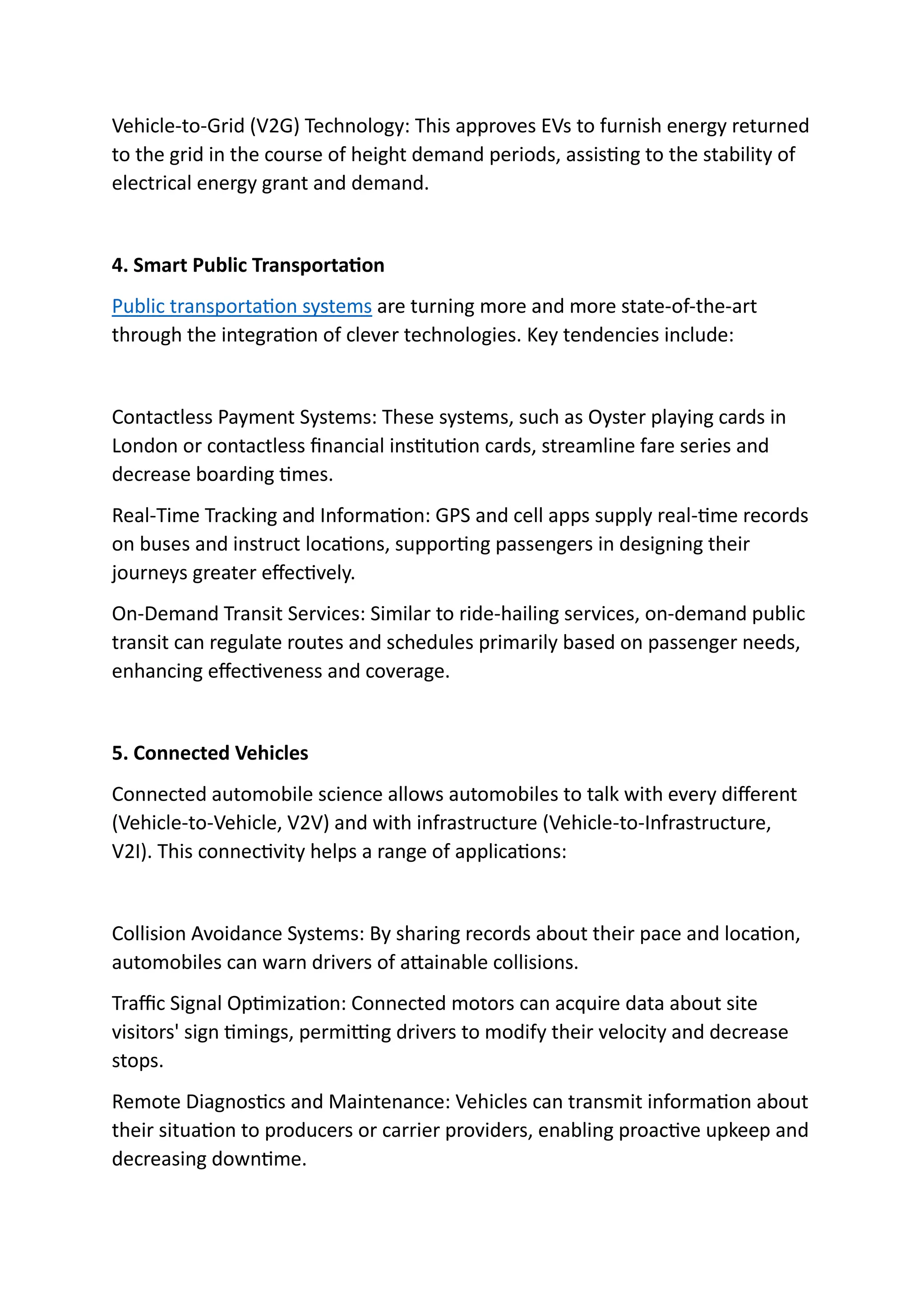 Vehicle-to-Grid (V2G) Technology: This approves EVs to furnish energy returned
to the grid in the course of height demand periods, assisting to the stability of
electrical energy grant and demand.
4. Smart Public Transportation
Public transportation systems are turning more and more state-of-the-art
through the integration of clever technologies. Key tendencies include:
Contactless Payment Systems: These systems, such as Oyster playing cards in
London or contactless financial institution cards, streamline fare series and
decrease boarding times.
Real-Time Tracking and Information: GPS and cell apps supply real-time records
on buses and instruct locations, supporting passengers in designing their
journeys greater effectively.
On-Demand Transit Services: Similar to ride-hailing services, on-demand public
transit can regulate routes and schedules primarily based on passenger needs,
enhancing effectiveness and coverage.
5. Connected Vehicles
Connected automobile science allows automobiles to talk with every different
(Vehicle-to-Vehicle, V2V) and with infrastructure (Vehicle-to-Infrastructure,
V2I). This connectivity helps a range of applications:
Collision Avoidance Systems: By sharing records about their pace and location,
automobiles can warn drivers of attainable collisions.
Traffic Signal Optimization: Connected motors can acquire data about site
visitors' sign timings, permitting drivers to modify their velocity and decrease
stops.
Remote Diagnostics and Maintenance: Vehicles can transmit information about
their situation to producers or carrier providers, enabling proactive upkeep and
decreasing downtime.
 