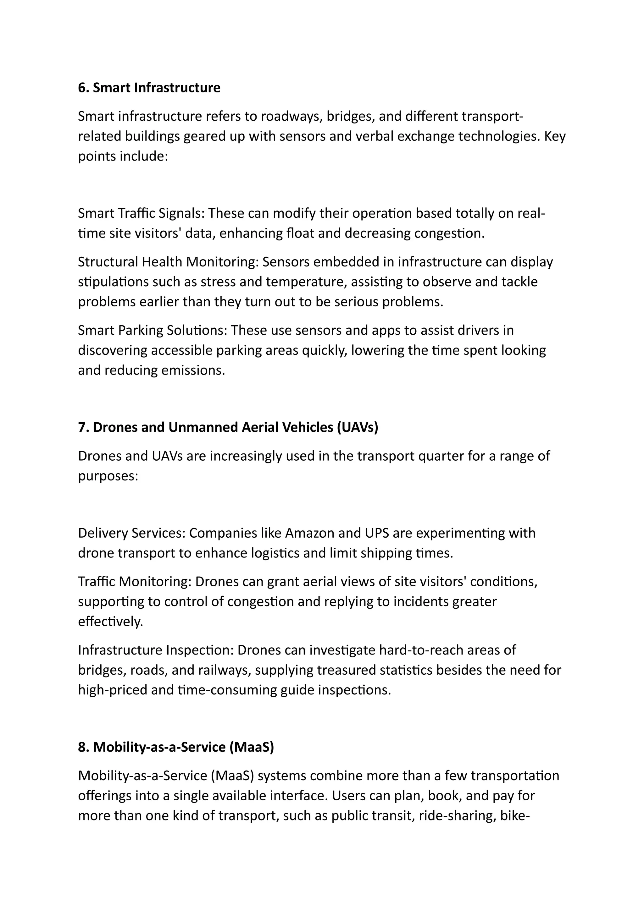 6. Smart Infrastructure
Smart infrastructure refers to roadways, bridges, and different transport-
related buildings geared up with sensors and verbal exchange technologies. Key
points include:
Smart Traffic Signals: These can modify their operation based totally on real-
time site visitors' data, enhancing float and decreasing congestion.
Structural Health Monitoring: Sensors embedded in infrastructure can display
stipulations such as stress and temperature, assisting to observe and tackle
problems earlier than they turn out to be serious problems.
Smart Parking Solutions: These use sensors and apps to assist drivers in
discovering accessible parking areas quickly, lowering the time spent looking
and reducing emissions.
7. Drones and Unmanned Aerial Vehicles (UAVs)
Drones and UAVs are increasingly used in the transport quarter for a range of
purposes:
Delivery Services: Companies like Amazon and UPS are experimenting with
drone transport to enhance logistics and limit shipping times.
Traffic Monitoring: Drones can grant aerial views of site visitors' conditions,
supporting to control of congestion and replying to incidents greater
effectively.
Infrastructure Inspection: Drones can investigate hard-to-reach areas of
bridges, roads, and railways, supplying treasured statistics besides the need for
high-priced and time-consuming guide inspections.
8. Mobility-as-a-Service (MaaS)
Mobility-as-a-Service (MaaS) systems combine more than a few transportation
offerings into a single available interface. Users can plan, book, and pay for
more than one kind of transport, such as public transit, ride-sharing, bike-
 