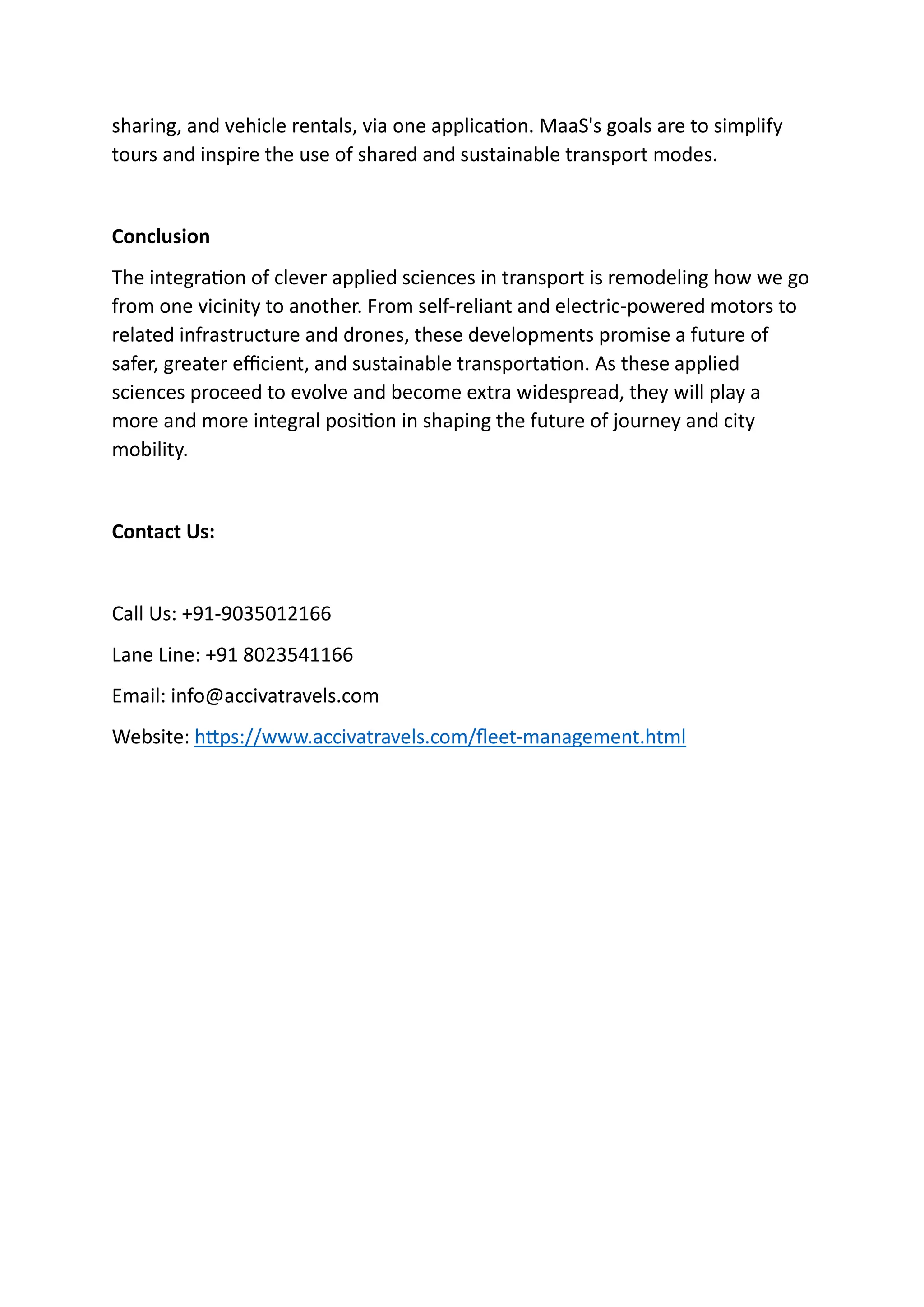 sharing, and vehicle rentals, via one application. MaaS's goals are to simplify
tours and inspire the use of shared and sustainable transport modes.
Conclusion
The integration of clever applied sciences in transport is remodeling how we go
from one vicinity to another. From self-reliant and electric-powered motors to
related infrastructure and drones, these developments promise a future of
safer, greater efficient, and sustainable transportation. As these applied
sciences proceed to evolve and become extra widespread, they will play a
more and more integral position in shaping the future of journey and city
mobility.
Contact Us:
Call Us: +91-9035012166
Lane Line: +91 8023541166
Email: info@accivatravels.com
Website: https://www.accivatravels.com/fleet-management.html
 