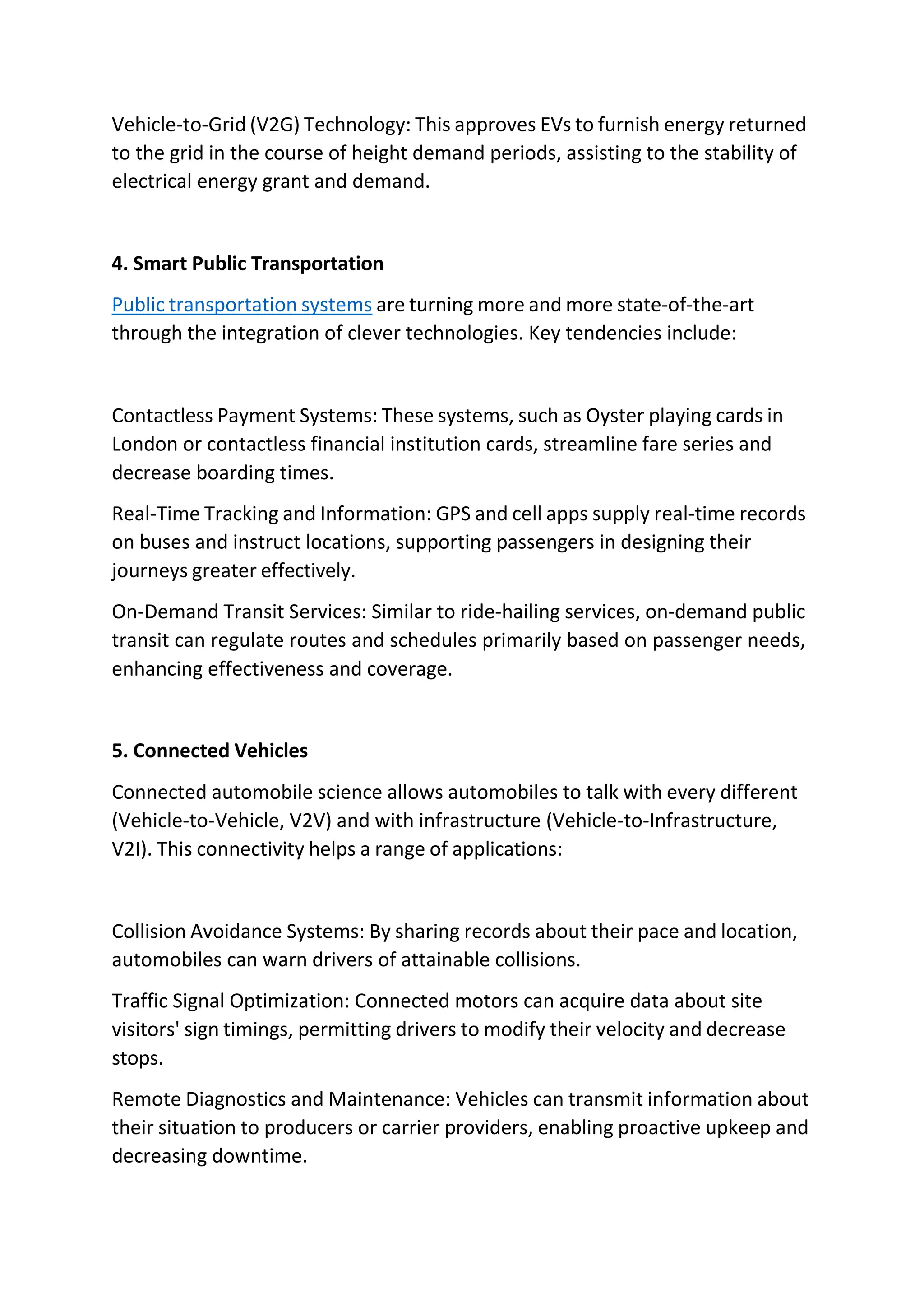 Vehicle-to-Grid (V2G) Technology: This approves EVs to furnish energy returned
to the grid in the course of height demand periods, assisting to the stability of
electrical energy grant and demand.
4. Smart Public Transportation
Public transportation systems are turning more and more state-of-the-art
through the integration of clever technologies. Key tendencies include:
Contactless Payment Systems: These systems, such as Oyster playing cards in
London or contactless financial institution cards, streamline fare series and
decrease boarding times.
Real-Time Tracking and Information: GPS and cell apps supply real-time records
on buses and instruct locations, supporting passengers in designing their
journeys greater effectively.
On-Demand Transit Services: Similar to ride-hailing services, on-demand public
transit can regulate routes and schedules primarily based on passenger needs,
enhancing effectiveness and coverage.
5. Connected Vehicles
Connected automobile science allows automobiles to talk with every different
(Vehicle-to-Vehicle, V2V) and with infrastructure (Vehicle-to-Infrastructure,
V2I). This connectivity helps a range of applications:
Collision Avoidance Systems: By sharing records about their pace and location,
automobiles can warn drivers of attainable collisions.
Traffic Signal Optimization: Connected motors can acquire data about site
visitors' sign timings, permitting drivers to modify their velocity and decrease
stops.
Remote Diagnostics and Maintenance: Vehicles can transmit information about
their situation to producers or carrier providers, enabling proactive upkeep and
decreasing downtime.
 
