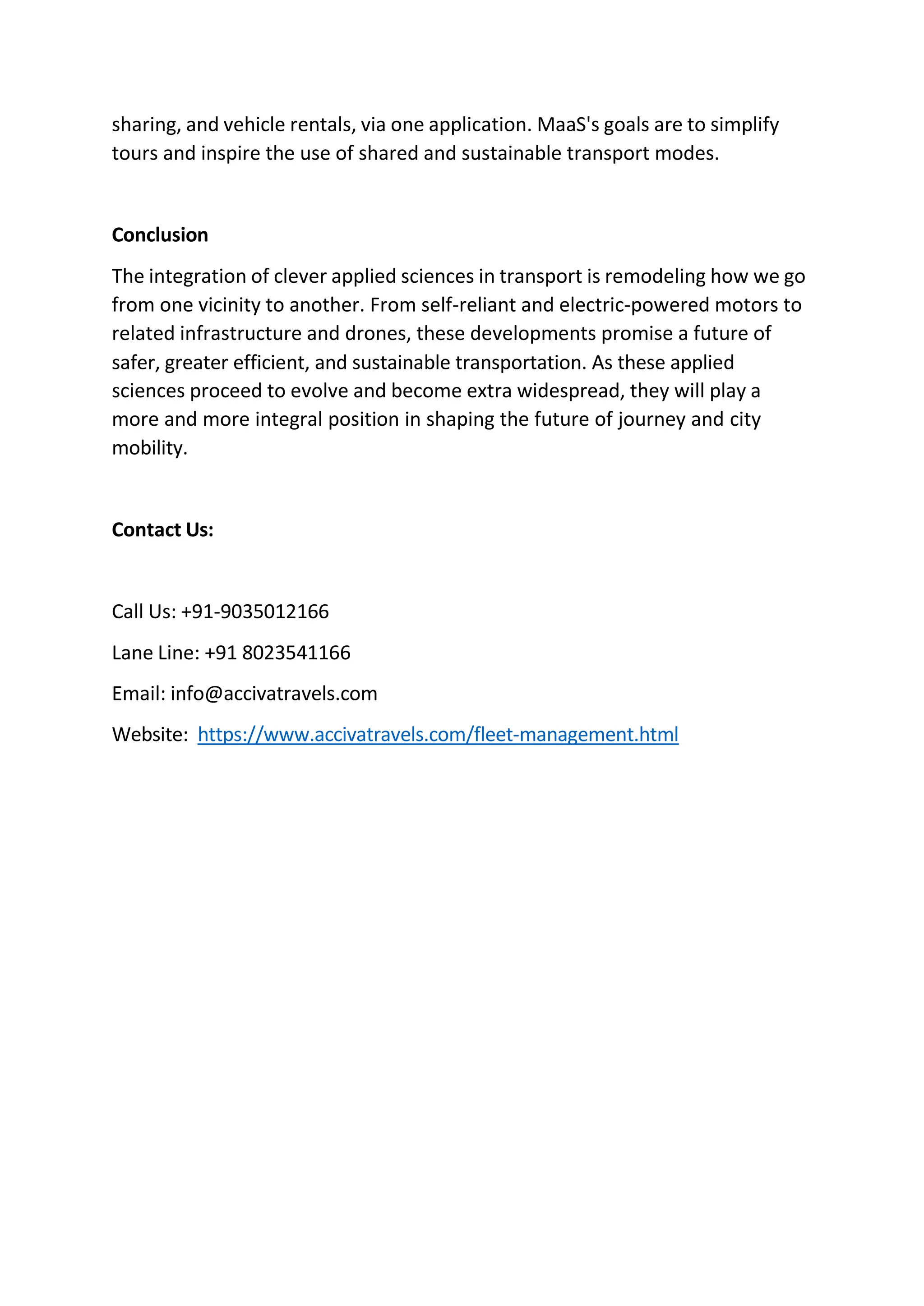 sharing, and vehicle rentals, via one application. MaaS's goals are to simplify
tours and inspire the use of shared and sustainable transport modes.
Conclusion
The integration of clever applied sciences in transport is remodeling how we go
from one vicinity to another. From self-reliant and electric-powered motors to
related infrastructure and drones, these developments promise a future of
safer, greater efficient, and sustainable transportation. As these applied
sciences proceed to evolve and become extra widespread, they will play a
more and more integral position in shaping the future of journey and city
mobility.
Contact Us:
Call Us: +91-9035012166
Lane Line: +91 8023541166
Email: info@accivatravels.com
Website: https://www.accivatravels.com/fleet-management.html
 