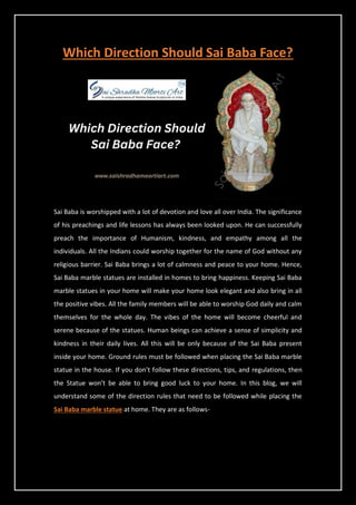 Which Direction Should Sai Baba Face?
Sai Baba is worshipped with a lot of devotion and love all over India. The significance
of his preachings and life lessons has always been looked upon. He can successfully
preach the importance of Humanism, kindness, and empathy among all the
individuals. All the Indians could worship together for the name of God without any
religious barrier. Sai Baba brings a lot of calmness and peace to your home. Hence,
Sai Baba marble statues are installed in homes to bring happiness. Keeping Sai Baba
marble statues in your home will make your home look elegant and also bring in all
the positive vibes. All the family members will be able to worship God daily and calm
themselves for the whole day. The vibes of the home will become cheerful and
serene because of the statues. Human beings can achieve a sense of simplicity and
kindness in their daily lives. All this will be only because of the Sai Baba present
inside your home. Ground rules must be followed when placing the Sai Baba marble
statue in the house. If you don’t follow these directions, tips, and regulations, then
the Statue won’t be able to bring good luck to your home. In this blog, we will
understand some of the direction rules that need to be followed while placing the
Sai Baba marble statue at home. They are as follows-
 