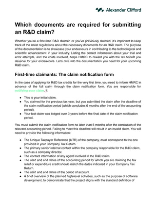 Which documents are required for submitting
an R&D claim?
Whether you’re a first-time R&D claimer, or you’ve previously claimed, it’s important to keep
track of the latest regulations about the necessary documents for an R&D claim. The purpose
of the documentation is to showcase your endeavours in contributing to the technological and
scientific advancement in your industry. Listing the correct information about your trial and
error attempts, and the costs involved, helps HMRC to reward you with the tax benefit you
deserve for your endeavours. Let’s dive into the documentation you need for your upcoming
R&D claim.
First-time claimants: The claim notification form
In the case of applying for R&D tax credits for the very first time, you need to inform HMRC in
advance of the full claim through the claim notification form. You are responsible for
notifying your claim, if:
● This is your initial claim.
● You claimed for the previous tax year, but you submitted the claim after the deadline of
the claim notification period (which concludes 6 months after the end of the accounting
period).
● Your last claim was lodged over 3 years before the final date of the claim notification
period.
You must submit the claim notification form no later than 6 months after the conclusion of the
relevant accounting period. Failing to meet this deadline will result in an invalid claim. You will
need to provide the following information:
● The Unique Taxpayer Reference (UTR) of the company, must correspond to the one
provided in your Company Tax Return.
● The primary senior internal contact within the company responsible for the R&D claim,
such as a company director.
● The contact information of any agent involved in the R&D claim.
● The start and end dates of the accounting period for which you are claiming the tax
relief or expenditure credit should match the dates indicated in your Company Tax
Return.
● The start and end dates of the period of account.
● A brief overview of the planned high-level activities, such as the purpose of software
development, to demonstrate that the project aligns with the standard definition of
 