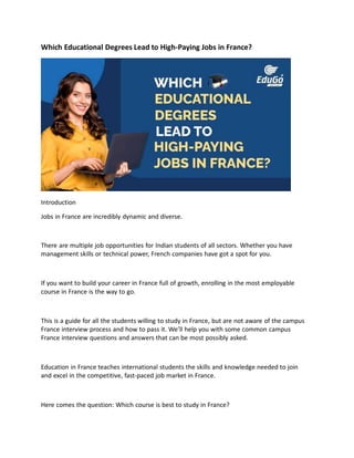 Which Educational Degrees Lead to High-Paying Jobs in France?
Introduction
Jobs in France are incredibly dynamic and diverse.
There are multiple job opportunities for Indian students of all sectors. Whether you have
management skills or technical power, French companies have got a spot for you.
If you want to build your career in France full of growth, enrolling in the most employable
course in France is the way to go.
This is a guide for all the students willing to study in France, but are not aware of the campus
France interview process and how to pass it. We’ll help you with some common campus
France interview questions and answers that can be most possibly asked.
Education in France teaches international students the skills and knowledge needed to join
and excel in the competitive, fast-paced job market in France.
Here comes the question: Which course is best to study in France?
 